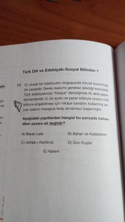 Türk Dili ve Edebiyatı-Sosyal Bilimler-1
yle-
17. O, ulusal bir edebiyatın doğuşunda bizzat bulunmuş
bir yazardır. Gerek realizmi gerekse işlediği konularla
Türk edebiyatında “hikâye" dendiğinde ilk akla gelen
isimlerdendir. O, bir aydın ve yazar sıfatıyla ulusun mill
bilince erişebilmesi için hikâye sanatını kullanmış an-
cak eserini mesajına feda etmemeyi başarmıştır.
gö-
mat
ini
K-
Aşağıdaki yapıtlardan hangisi bu parçada bahse-
dilen yazara ait değildir?
A) Beyaz Lale
B) Bahar ve Kelebekler
C) Ashab-ı Kehfimiz
D) Son Kuşlar
E) Harem
1 YAYINLARI