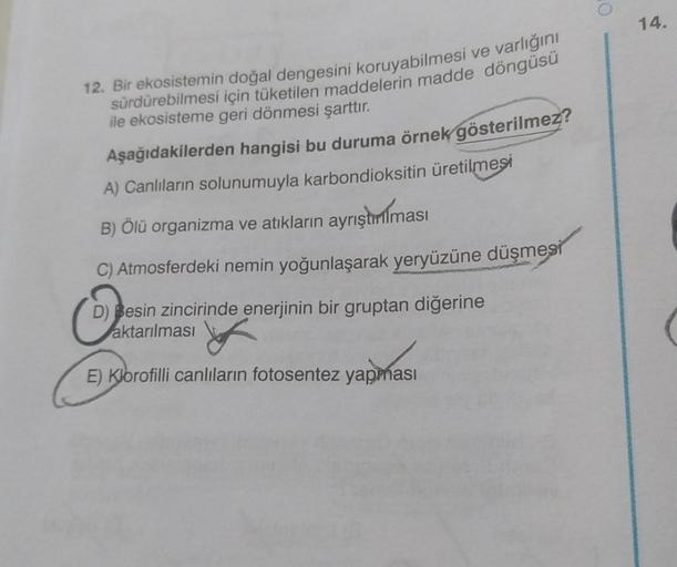 14.
12. Bir ekosistemin doğal dengesini koruyabilmesi ve varlığını
sürdürebilmesi için tüketilen maddelerin madde döngüsü
ile ekosisteme geri dönmesi şarttır.
Aşağıdakilerden hangisi bu duruma örnek
gösterilmez?
A) Canlıların solunumuyla karbondioksitin ür