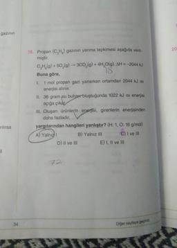 gazının
20
18. Propan (CH3) gazının yanma tepkimesi aşağıda veril-
miştir.
CH3(g) + 50,(9) --300,(g) + 4H,0(g) AH = -2044 kJ
18.
Buna göre,
I. 1 mol propan gazı yanarken ortamdan 2044 kJ is
enerjisi alınır.
II. 36 gram su buhar oluştuğunda 1022 kJ isi enerjisi
açığa çıkar
III. Oluşan ürünlerin enerjisi, girenlerin enerjisinden
daha fazladır.
yargılarından hangileri yanlıştır? (H:1, 0:16 g/mol)
A) Yalnız
B) Yalnız III C) I ve III
D) Il ve III E) I, II ve III
rilirsa
21
72
34
Diğer sayfaya geçiniz.
*