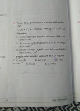 gazının
20
18. Propan (CH3) gazının yanma tepkimesi aşağıda veril-
miştir.
CH3(g) + 50,(9) --300,(g) + 4H,0(g) AH = -2044 kJ
18.
Buna göre,
I. 1 mol propan gazı yanarken ortamdan 2044 kJ is
enerjisi alınır.
II. 36 gram su buhar oluştuğunda 1022 kJ isi enerjisi
açığa çıkar
III. Oluşan ürünlerin enerjisi, girenlerin enerjisinden
daha fazladır.
yargılarından hangileri yanlıştır? (H:1, 0:16 g/mol)
A) Yalnız
B) Yalnız III C) I ve III
D) Il ve III E) I, II ve III
rilirsa
21
72
34
Diğer sayfaya geçiniz.
*
