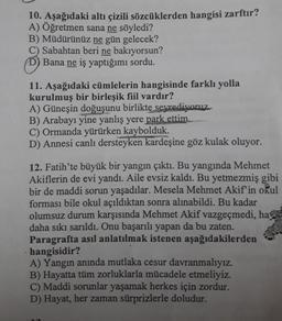 10. Aşağıdaki altı çizili sözcüklerden hangisi zarftır?
A) Öğretmen sana ne söyledi?
B) Müdürünüz ne gün gelecek?
C) Sabahtan beri ne bakıyorsun?
D) Bana ne iş yaptığımı sordu.
11. Aşağıdaki cümlelerin hangisinde farklı yolla
kurulmuş bir birleşik fiil vardır?
A) Güneşin doğuşunu birlikte seyrediyoruz.
B) Arabayı yine yanlış yere park ettim.
C) Ormanda yürürken kaybolduk.
D) Annesi canlı dersteyken kardeşine göz kulak oluyor.
12. Fatih'te büyük bir yangın çıktı. Bu yangında Mehmet
Akiflerin de evi yandı. Aile evsiz kaldı. Bu yetmezmiş gibi
bir de maddi sorun yaşadılar. Mesela Mehmet Akif'in okul
forması bile okul açıldıktan sonra alınabildi. Bu kadar
olumsuz durum karşısında Mehmet Akif vazgeçmedi, ha
daha sıkı sarıldı. Onu başarılı yapan da bu zaten.
Paragrafta asıl anlatılmak istenen aşağıdakilerden
hangisidir?
A) Yangın anında mutlaka cesur davranmalıyız.
B) Hayatta tüm zorluklarla mücadele etmeliyiz.
C) Maddi sorunlar yaşamak herkes için zordur.
D) Hayat, her zaman sürprizlerle doludur.