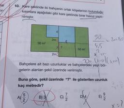 rar
Ir-
10. Kare şeklinde iki bahçenin ortak köşelerinin bulunduğu
kısımlara aşağıdaki gibi kare şeklinde birer havuz yaptı-
rılmıştır.
a
2m
Zatos
so
45
30 m2
X?
50 m
2mi
U
Powelleren
Bahçelere ait bazı uzunluklar ve bahçelerdeki yeşil böl-
gelerin alanları şekil üzerinde verilmiştir.
Buna göre, şekil üzerinde "?" ile gösterilen uzunluk
kaç metredir?
7
2
5
A)
2
B) 3
7
2
D) 4
E
eX
X-7