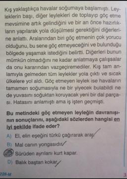 Kış yaklaştıkça havalar soğumaya başlamıştı. Ley-
leklerin başı, diğer leylekleri de toplayıp göç etme
mevsimine artık gelindiğini ve bir an önce hazırlık-
ların yapılarak yola düşülmesi gerektiğini diğerleri-
ne anlattı. Aralarından biri göç etmenin çok yorucu
olduğunu, bu sene göç etmeyeceğini ve bulunduğu
bölgede yaşamak istediğini belirtti. Diğerleri bunun
mümkün olmadığını ne kadar anlatmaya çalışsalar
da onu kararından vazgeçiremediler. Kış tam an-
lamıyla gelmeden tüm leylekler yola çıktı ve sıcak
ülkelere yol aldı. Göç etmeyen leylek ise havaların
tamamen soğumasıyla ne bir yiyecek bulabildi ne
de yuvasını soğuktan koruyacak yeni bir dal parça-
si. Hatasını anlamıştı ama iş işten geçmişti.
Bu metindeki göç etmeyen leyleğin davranışı-
nin sonuçlarını, aşağıdaki sözlerden hangisi en
iyi şekilde ifade eder?
A) El, elin eşeğini türkü çağırarak araç
B) Mal canın yongasıdır/
Sürüden ayrılanı kurt kapar.
D) Balık baştan kokary
228-M
3