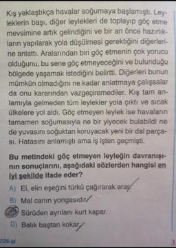 Kış yaklaştıkça havalar soğumaya başlamıştı. Ley-
leklerin başı, diğer leylekleri de toplayıp göç etme
mevsimine artık gelindiğini ve bir an önce hazırlık-
ların yapılarak yola düşülmesi gerektiğini diğerleri-
ne anlattı. Aralarından biri göç etmenin çok yorucu
olduğunu, bu sene göç etmeyeceğini ve bulunduğu
bölgede yaşamak istediğini belirtti. Diğerleri bunun
mümkün olmadığını ne kadar anlatmaya çalışsalar
da onu kararından vazgeçiremediler. Kış tam an-
lamıyla gelmeden tüm leylekler yola çıktı ve sıcak
ülkelere yol aldı. Göç etmeyen leylek ise havaların
tamamen soğumasıyla ne bir yiyecek bulabildi ne
de yuvasını soğuktan koruyacak yeni bir dal parça-
si. Hatasını anlamıştı ama iş işten geçmişti.
Bu metindeki göç etmeyen leyleğin davranışı-
nin sonuçlarını, aşağıdaki sözlerden hangisi en
iyi şekilde ifade eder?
A) El, elin eşeğini türkü çağırarak araç
B) Mal canın yongasıdır/
Sürüden ayrılanı kurt kapar.
D) Balık baştan kokary
228-M
3
