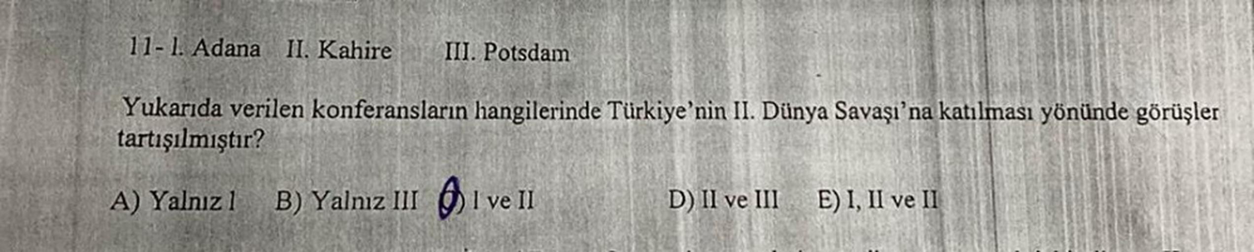 11-1. Adana II. Kahire
III. Potsdam
Yukarıda verilen konferansların hangilerinde Türkiye'nin II. Dünya Savaşı'na katılması yönünde görüşler
tartışılmıştır?
A) Yalnız 1 B) Yalnız 11 ) I ve II D) II ve III E) I, II ve II