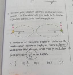 n
C
2. Iki cisim; yatay düzlem üzerinde, çembersel yörün-
gelerin P ve R noktalarında aynı anda 2V, 3v büyük-
lüğündeki sabit hızlarla harekete geçiyorlar.
3v
5.
2v
2r
3r
R
MOR
P noktasından harekete başlayan cisim no
noktasından harekete başlayan cisim ng devir
yaptığında ikisi de aynı anda yine P ve R den
n1
geçtiğine göre, oranı kaçtır?
n2
A) ŹB)
2
3
1
2
C) 1
D) 2
E)3