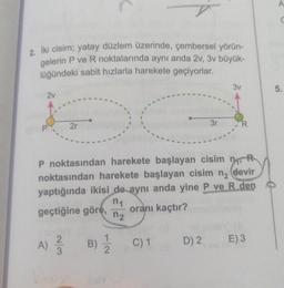 n
C
2. Iki cisim; yatay düzlem üzerinde, çembersel yörün-
gelerin P ve R noktalarında aynı anda 2V, 3v büyük-
lüğündeki sabit hızlarla harekete geçiyorlar.
3v
5.
2v
2r
3r
R
MOR
P noktasından harekete başlayan cisim no
noktasından harekete başlayan cisim ng devir
yaptığında ikisi de aynı anda yine P ve R den
n1
geçtiğine göre, oranı kaçtır?
n2
A) ŹB)
2
3
1
2
C) 1
D) 2
E)3
