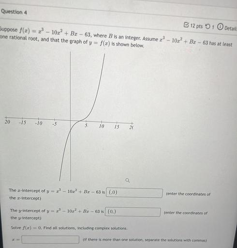 Question 4
12 pts 1 Details
Suppose f(u) = ?? - 102+ Bx - 63, where B is an integer. Assume 23 - 10x² + Bc - 63 has at least
x
one rational root, and that the graph of y = f(x) is shown below.
20
-15
-10
-5
5
10
15
+
20
Q
The c-intercept of y =
23 – 10x² + Bx - 63 is (,0)
the I-intercept)
(enter the coordinates of
The y-intercept of y= 2:3 - 102? + Bx - 63 is (0)
the y-intercept)
(enter the coordinates of
Solve f(3)
0. Find all solutions, including complex solutions.
(If there is more than one solution, separate the solutions with commas)