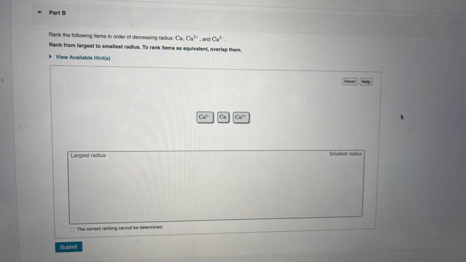 Part B.
Rank the following items in order of decreasing radius: Ca, Ca2+, and Cap-.
Rank from largest to smallest radius. To rank items as equivalent, overlap them.
View Available Hint(s)
Reset
Help
Ca2-
Ca
Ca2+
Largest radius
Smallest radius
The correct ranking cannot be determined.
Submit