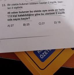 13. Bir otelde bulunan odaların bazıları 2 kişilik, bazi-
lari 3 kişiliktir.
46 odası bulunan bu otelde aynı anda en fazla
113 kişi kalabildiğine göre bu oteldeki 2 kişilik
oda sayısı kaçtır?
C) 21
D) 19
B) 25
A) 27
ka
ÖZET
