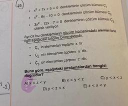 .
ça
13
.
23.
x2 + 7x + 5 = 0 denkleminin çözüm kümesi ,
x2 - 6x - 10 = 0 denkleminin çözüm kümesi
3x2 - 12x - 7 = 0 denkleminin çözüm kümesi
olarak veriliyor.
Ayrıca bu denklemlerin çözüm kümesindeki elemanlarla
ilgili aşağıdaki bilgiler bilinmektedir.
Ç, in elemanları toplami x tir.
ç, nin elemanları toplamı y dir.
Çz ün elemanları çarpımi z dir.
Buna göre, aşağıdaki sıralamalardan hangisi
doğrudur?
2-2)
A) x<z<y B) x < y < z
C) y <x< Z
D) y < z<x
E) z<x< y
