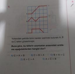8
Yukarıdaki şekilde birim kareler üzerinde bulunan A, B
ve C telleri gösterilmiştir.
Buna göre, bu tellerin uzunlukları arasındaki sırala-
ma aşağıdakilerden hangisi olur?
A) C > A >B B) C> B>A C) B > A >C
D) B > C>A E) A > C >B