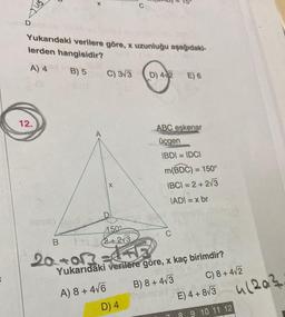 ant
D
Yukarıdaki verilere göre, x uzunluğu aşağıdaki-
lerden hangisidir?
A) 4
B) 5 C) 3V3 D) 42 E) 6
12.
-
ABC eskenar
üçgen
IBDI = IDCI
m(BDC) = 150°
1BCI = 2 + 2/3
JADI = x br
=
X
4500
C
B
18+
(2 +213
20+0r? lala
Yukarıdaki verilere göre, x kaç birimdir?
A) 8 + 416
B) 8 + 473
C) 8 + 472
Solbril
D) 4
E) 4 + 813
4/2a?
8 9 10 11 12