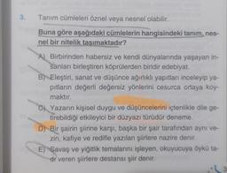 3.
Tanım cümleleri öznel veya nesnel olabilir.
Buna göre aşağıdaki cümlelerin hangisindeki tanim, nes-
nel bir nitelik tasimaktadır?
A) Birbirinden habersiz ve kendi dünyalarında yaşayan in-
sanları birleştiren köprülerden biridir edebiyat.
B) Eleştiri, sanat ve düşünce ağırlıklı yapıtları inceleyip ya-
pıtların değerli değersiz yönlerini cesurca ortaya koy-
maktır.
C) Yazarın kişisel duygu ve düşüncelerini içtenlikle dile ge-
tirebildiği etkileyici bir düzyazı türüdür deneme.
D) Bir şairin şiirine karşı, başka bir şair tarafından aynı ve-
zin, kafiye ve redifle yazılan şiirlere nazire denir.
E) Savaş ve yiğitlik temalarını işleyen, okuyucuya öykü ta-
di veren şiirlere destansı şiir denir.
3
