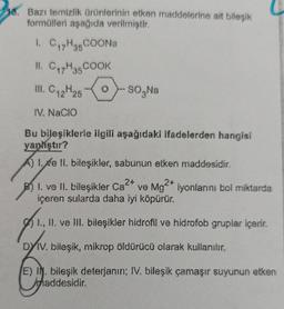 38. Bazı temizlik ürünlerinin etken maddelerine ait bileşik
formülleri aşağıda verilmiştir.
1. C17H3COONa
II. C17H35 COOK
II. C 2425
-
12
SO,Na
IV. Nacio
Bu bileşiklerle ilgili aşağıdaki ifadelerden hangisi
yan'ıştır?
A) 1.4e ll. bileşikler, sabunun etken maddesidir.
1. ve II. bileşikler Ca2* ve Mg 2* iyonlarını bol miktarda
içeren sularda daha iyi köpürür.
1., 11. ve lil bileşikler hidrofil ve hidrofob gruplar içerir.
DYV. bileşik, mikrop öldürücü olarak kullanılır.
E) I. bileşik deterjanın; IV. bileşik çamaşır suyunun etken
haddesidir
.