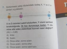 T
7. Sürtünmesiz yatay düzlemdeki özdeş X, Y ve Z C-
simleri + yüklüdür.
+9
+9
+9
Z
EK
X
Y
M
K
L
-
X ve Z cisimleri sabit tutulurken, Y cismi serbest
bırakıldığında, ilk kez duruncaya kadar, Y cis-
mine etki eden elektriksel kuvvet nasıl değişir?
(IKLI = ILMI)
A) Artar.
B) Azalır.
C) Önce artar, sonra azalır.
D) Önce azalır, sonra artar.
E) Önce azalır, sonra sabit kalır.