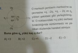 -29
60° *9
1.
O merkezli çemberin merkezine ve
çevresine +9.-29, +9. - 29 veq,
9,0
0+
yükleri şekildeki gibi yerleştirilmiş-
60°
tir. O noktasındaki +q yükü serbest
bırakıldığında sürtünmesiz ve ya-
litkan düzlemde hareket etmiyor.
Buna göre q, yükü kaç q dur?
A) +3 B)+2 C) +1 D) -2 E)-3
-29