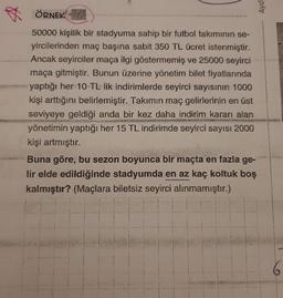 Aydi
ÖRNEK! - 317
50000 kişilik bir stadyuma sahip bir futbol takımının se-
yircilerinden maç başına sabit 350 TL ücret istenmiştir.
Ancak seyirciler maça ilgi göstermemiş ve 25000 seyirci
maça gitmiştir. Bunun üzerine yönetim bilet fiyatlarında
yaptığı her 10 TL lik indirimlerde seyirci sayısının 1000
kişi arttığını belirlemiştir. Takımın maç gelirlerinin en üst
seviyeye geldiği anda bir kez daha indirim kararı alan
yönetimin yaptığı her 15 TL indirimde seyirci sayısı 2000
kişi artmıştır.
Buna göre, bu sezon boyunca bir maçta en fazla ge-
lir elde edildiğinde stadyumda en az kaç koltuk boş
kalmıştır? (Maçlara biletsiz seyirci alınmamıştır.)