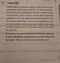 Aydi
ÖRNEK! - 317
50000 kişilik bir stadyuma sahip bir futbol takımının se-
yircilerinden maç başına sabit 350 TL ücret istenmiştir.
Ancak seyirciler maça ilgi göstermemiş ve 25000 seyirci
maça gitmiştir. Bunun üzerine yönetim bilet fiyatlarında
yaptığı her 10 TL lik indirimlerde seyirci sayısının 1000
kişi arttığını belirlemiştir. Takımın maç gelirlerinin en üst
seviyeye geldiği anda bir kez daha indirim kararı alan
yönetimin yaptığı her 15 TL indirimde seyirci sayısı 2000
kişi artmıştır.
Buna göre, bu sezon boyunca bir maçta en fazla ge-
lir elde edildiğinde stadyumda en az kaç koltuk boş
kalmıştır? (Maçlara biletsiz seyirci alınmamıştır.)
