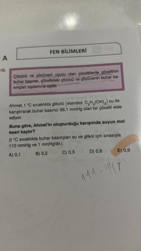 FEN BİLİMLERİ
A
18.
Çözücü ve çözüneni uçucu olan çözeltilerde çözeltinin
buhar basinoi, çözeltideki çözücü ve çözünenin buhar ba-
sinplan toplamina eşittir.
Ahmet. 1 °C sıcaklıkta glikola (etandiol
, CH (OH),) su ile
karştırarak buhar basıncı 99,1 mmHg ol