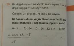 10. Bir doğal sayının en küçük asal çarpani Pise,
doğal sayıya "P-sel sayı" denir.
Örneğin; 24 bir 2-sel, 75 ise 3-sel sayıdır.
iki basamaklı en küçük 5-sel sayı ile iki bası
maklı en büyük 3-sel sayının toplamı kaçtır?
A) 14
B) 124
C) 164
D) 174
E) 184
2 bas ek 5
25.