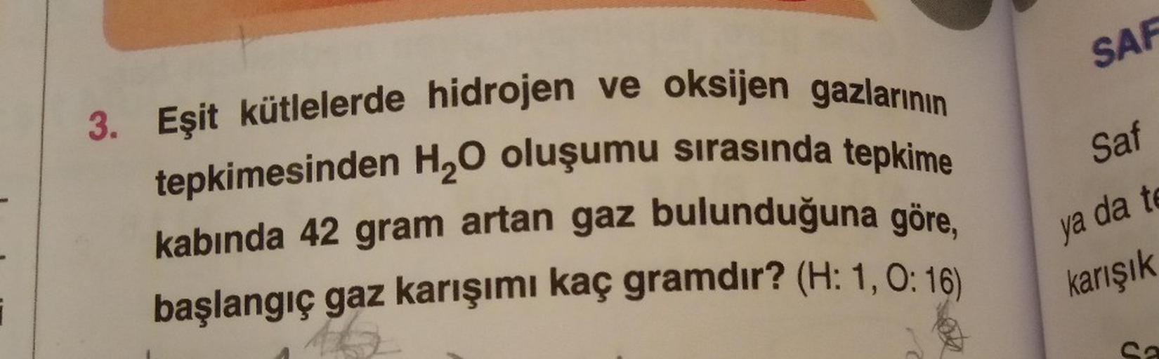 SAF
Saf
3. Eşit kütlelerde hidrojen ve oksijen gazlarının
tepkimesinden H2O oluşumu sırasında tepkime
kabında 42 gram artan gaz bulunduğuna göre,
başlangıç gaz karışımı kaç gramdır? (H: 1,0:16)
ya da to
karışık
i
So