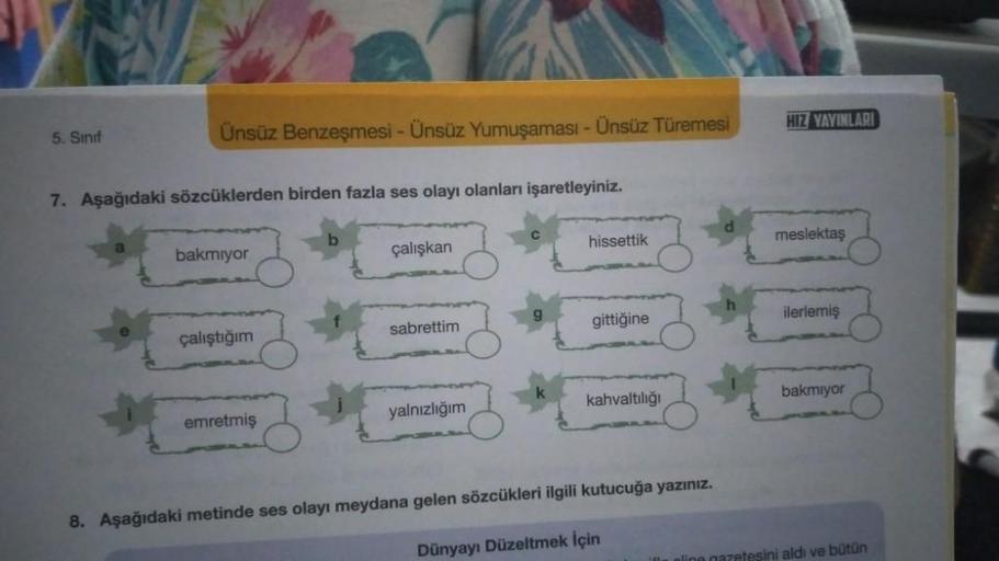 HIZ YAYINLARI
5. Sinif
Ünsüz Benzeşmesi - Ünsüz Yumuşaması - Ünsüz Türemesi
7. Aşağıdaki sözcüklerden birden fazla ses olayı olanları işaretleyiniz.
hissettik
meslektaş
bakmıyor
çalışkan
sabrettim
gittiğine
ilerlemiş
çalıştığım
kahvaltılığı
bakmiyor
emretm