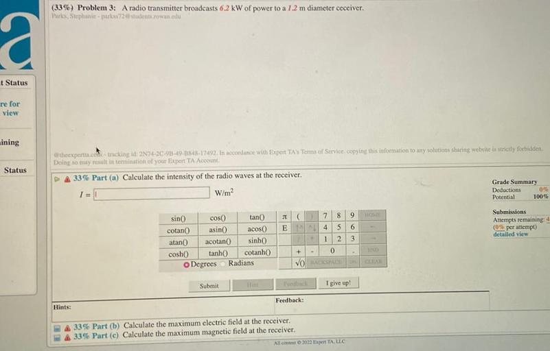 (33%) Problem 3: A radio transmitter broadcasts 6.2 kW of power to a 1.2 m diameter ceceiver.
Parles, Stephanie -parkss72@students rowan edu
a
t Status
re for
view
ining
Beheexpertta.com tracking id: 2N74-2C-93-49-1848-17492. In accordance with Expert TAS Terms of Service copying this information to any solutions sharing website is strictly forbiciden,
Doing so may result in termination of your Expert TA Account
Status
DA 33% Part (a) Calculate the intensity of the radio waves at the receiver.
I =
W/m2
Grade Summary
Deductions
096
Potential
100%
(
7
8
9
HOME
Submissions
Attempts remaining: 4
(0% per attempt)
detailed view
E
4
5
6
1
2
3
sino cos tan
cotan asino acos
atan acotan sinh
cosh tanh cotanh
Degrees Radians
+ - 0
END
VO BACKSPACE CLEARL
Submit
Foodbach
I give up!
Feedback:
Hints:
A 33% Part (b) Calculate the maximum electric field at the receiver.
33% Part (c) Calculate the maximum magnetic field at the receiver.
All content 2022 Expert TA, LLC