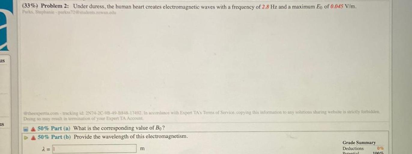 (33%) Problem 2: Under duress, the human heart creates electromagnetic waves with a frequency of 2.8 Hz and a maximum Eo of 0.045 V/m.
Tacks Spanipar des conna
US
Is
theexpertia.com tracking id: 2N2-20-9849-3548-17492. In accordance with Expert TAS Terms of Service. copying this information to any solutions sharing website is strictly forbidden
Deing so may result in termination of your Expert TA Account
50% Part (a) What is the corresponding value of Bo?
50% Part (b) Provide the wavelength of this electromagnetism.
Grade Summary
2=
Deductions 09
Potential
1009