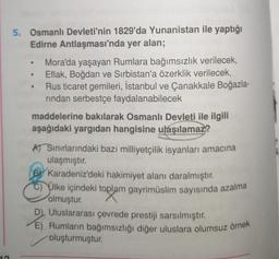 5. Osmanlı Devleti'nin 1829'da Yunanistan ile yaptığı
Edirne Antlaşması'nda yer alan;
Mora'da yaşayan Rumlara bağımsızlık verilecek,
Eflak, Boğdan ve Sırbistan'a özerklik verilecek,
Rus ticaret gemileri, İstanbul ve Çanakkale Boğazla-
rindan serbestçe faydalanabilecek
maddelerine bakılarak Osmanlı Devleti ile ilgili
aşağıdaki yargıdan hangisine ulaşılamaz?
AT Sınırlarındaki bazı milliyetçilik isyanları amacına
ulaşmıştır.
BY Karadeniz'deki hakimiyet alanı daralmıştır.
Ülke içindeki toplam gayrimüslim sayısında azalma
olmuştur.
D) Uluslararası çevrede prestiji sarsılmıştır.
E) Rumların bağımsızlığı diğer uluslara olumsuz örnek
oluşturmuştur.