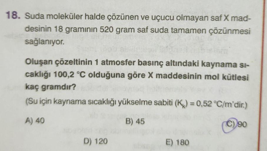 18. Suda moleküler halde çözünen ve uçucu olmayan saf X mad-
desinin 18 gramının 520 gram saf suda tamamen çözünmesi
sağlanıyor.
Oluşan çözeltinin 1 atmosfer basınç altındaki kaynama Si-
caklığı 100,2 °C olduğuna göre X maddesinin mol kütlesi
kaç gramdır?