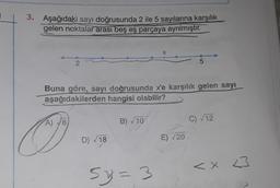 3. Aşağıdaki sayı doğrusunda 2 ile 5 sayılarına karşılık
gelen noktalar arası beş eş parçaya ayrılmıştır.
X
2.
5
Buna göre, sayı doğrusunda x'e karşılık gelen sayı
aşağıdakilerden hangisi olabilir?
A) 78
B) V10
C) 12
D) 18
E) 20
<X 3
<
< x
5.
5%=3
3