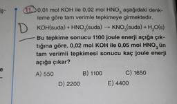 iş-
D
10,01 mol KOH ile 0,02 mol HNO, aşağıdaki denk-
leme göre tam verimle tepkimeye girmektedir.
KOH(suda) + HNO3(suda) → KNO3(suda) + H2O(s)
Bu tepkime sonucu 1100 joule enerji açığa çık-
tığına göre, 0,02 mol KOH ile 0,05 mol HNO, ün
tam verimli tepkimesi sonucu kaç joule enerji
açığa çıkar?
A) 550
B) 1100 C) 1650
D) 2200
E) 4400
e