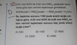 iş-
D
10,01 mol KOH ile 0,02 mol HNO, aşağıdaki denk-
leme göre tam verimle tepkimeye girmektedir.
KOH(suda) + HNO3(suda) → KNO3(suda) + H2O(s)
Bu tepkime sonucu 1100 joule enerji açığa çık-
tığına göre, 0,02 mol KOH ile 0,05 mol HNO, ün
tam verimli tepkimesi sonucu kaç joule enerji
açığa çıkar?
A) 550
B) 1100 C) 1650
D) 2200
E) 4400
e
