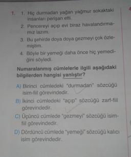 4.
1. 1. Hiç durmadan yağan yağmur sokaktaki
insanları perişan etti.
2. Pencereyi açıp evi biraz havalandırma-
mız lazım.
3. Bu şehirde doya doya gezmeyi çok özle-
miştim
4. Böyle bir yemeği daha önce hiç yemedi-
ğini söyledi.
Numaralanmış cümlelerle ilgili aşağıdaki
bilgilerden hangisi yanlıştır?
A) Birinci cümledeki "durmadan” sözcüğü
isim-fiil görevindedir.
B) İkinci cümledeki "açıp” sözcüğü zarf-fiil
görevindedir.
C) Üçüncü cümlede “gezmeyi" sözcüğü isim-
fiil görevindedir
.
D) Dördüncü cümlede "yemeği" sözcüğü kalıcı
isim görevindedir.