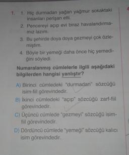 4.
1. 1. Hiç durmadan yağan yağmur sokaktaki
insanları perişan etti.
2. Pencereyi açıp evi biraz havalandırma-
mız lazım.
3. Bu şehirde doya doya gezmeyi çok özle-
miştim
4. Böyle bir yemeği daha önce hiç yemedi-
ğini söyledi.
Numaralanmış cümlelerle ilgili aşağıdaki
bilgilerden hangisi yanlıştır?
A) Birinci cümledeki "durmadan” sözcüğü
isim-fiil görevindedir.
B) İkinci cümledeki "açıp” sözcüğü zarf-fiil
görevindedir.
C) Üçüncü cümlede “gezmeyi" sözcüğü isim-
fiil görevindedir
.
D) Dördüncü cümlede "yemeği" sözcüğü kalıcı
isim görevindedir.
