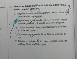 süreci
3.
İnsanda embriyonik gelişimle ilgili aşağıdaki yargila-
rindan hangileri yanlıştır?
A) Segmentasyon evresinde hücreler, besin ihtiyacını
sitoplazmalarından karşılar.
B) Segmentasyon evresinde zigot, çok hızlı mayoz
bölünme geçirerek çok sayıda blastomer oluşturur.
C) Gastrula evresinde, hücre farklılaşmasıyla üç embri-
yonik tabaka oluşur.
D) Organogenez evresinde, farklı doku ve organlar olu-
şur.
E) Blastula evresinde, içi sivi dolu boşluğa sahip top
şeklinde hücre topluluğu oluşur.
