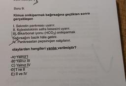 Soru 9:
Kimus onikiparmak bağırsağına geçtikten sonra
gerçekleşen
I. Sekretin pankreası uyarır.
II. Kolesistokinin safra kesesini uyarır.
III
Bikarbonat iyonu (HCO3) onikiparmak
bağırsağını bazik hâle getirir.
M. Pankreastan pepsinojen salgılanır.
olaylardan hangileri yanlış verilmiştir?
A) Yalnız!
B) Yalnız III
C) Yalnız IV
D) Tvell
E) II ve IV