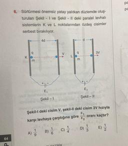 pa
pa
6. Sürtürmesi önemsiz yatay yalıtkan düzlemde oluş-
turulan Şekil - I ve Şekil - || deki paralel levhalı
sistemlerin K ve L noktalarından özdeş cisimler
serbest bırakılıyor.
4d
d
q
q
3V
K
o E
m
m
+
F
&
F
E2
Şekil -- 11
Şekil - 1
Şekil-I deki cisim V, şekil-II deki cisim 3V hızıyla
€1
karşı levhaya çarptığına göre
oranı kaçtır?
€2
c)
D)
B) 1
E)
)
3
A)
9
64
LEKTRİK
