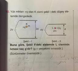 10. Yük miktarı +q olan K cismi şekil I deki düşey sis-
temde dengededir.
K
+qom
27
2d
4V
L+29
2m
d
-
Şekil - 1
Şekil - 11
Buna göre, Şekil Il'deki sistemde L cisminin
ivmesi kaç g'dir? (g = yerçekimi ivmesidir.)
(Sürtünmeler önemsizdir.)
GON
Za.Gv
O
1.
2