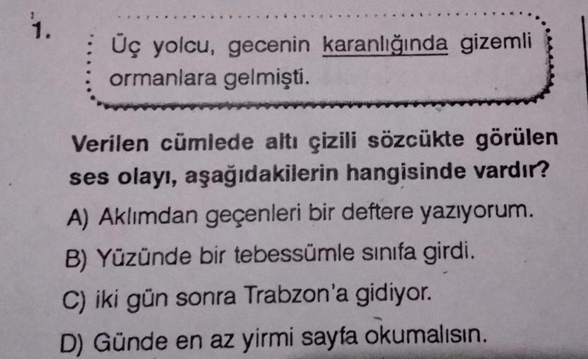 2
1.
Üç yolcu, gecenin karanlığında gizemli
ormanlara gelmişti.
Verilen cümlede altı çizili sözcükte görülen
ses olayı, aşağıdakilerin hangisinde vardır?
A) Aklımdan geçenleri bir deftere yazıyorum.
B) Yüzünde bir tebessümle sınıfa girdi.
C) iki gün sonra 