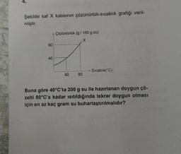 Şekilde saf X katısının çözünürlük-sıcaklık grafiği veril-
miştir.
Cozonarok (g/100 g su)
X
50
40
Sıcaklık("C)
80
Buna göre 40°C'ta 200 g su ile hazırlanan doygun çö-
zelti 80°C'a kadar isitildığında tekrar doygun olması
için en az kaç gram su buharlaştırılmalıdır?
