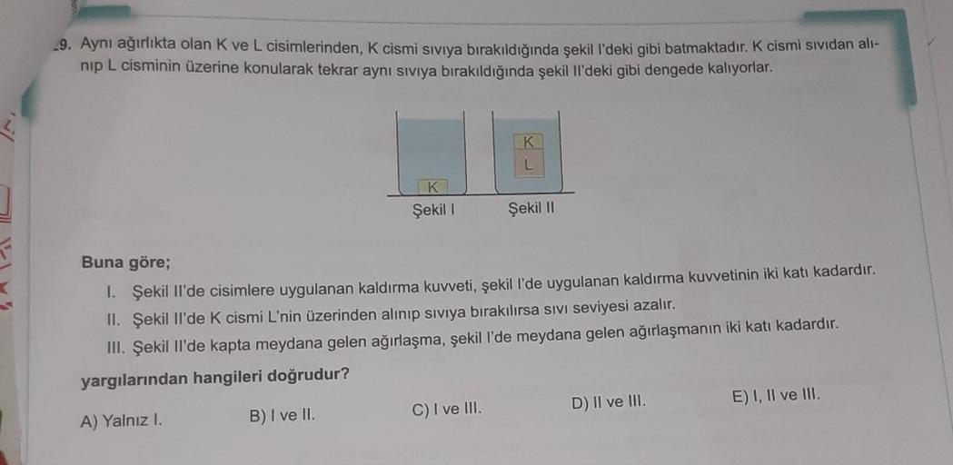 29. Aynı ağırlıkta olan K ve L cisimlerinden, K cismi sıvıya bırakıldığında şekil l'deki gibi batmaktadır. K cismi sividan all-
nip L cisminin üzerine konularak tekrar aynı siviya bırakıldığında şekil il'deki gibi dengede kalıyorlar.
K
L
K
Şekil 1
Şekil 11