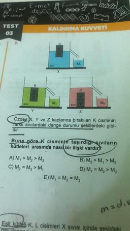 -
E=mc²
Fama
wwwww
Q
Spawmw brzych
PLE- & mue
T' const
TEST
03
KALDIRMA KUVVETİ
3.
M
SIVI
K
K
v
M2
M3
SIVI
SIVI
Y
Z
Özdeş X, Y ve Z kaplarına bırakılan k cisminin
Tarkli sivilardaki denge durumu şekillerdeki gibi-
dir.
Buna göre K cisminin taşırdıgıvıların
kütleleri arasında nasıl bir ilişki vardır?
A) M, > M2 > M2
B) M2 > My > M3
C) M2 = Mg > M4
D) M = Mg > Mg
E) M, = M2 = M3
madiv
Esit kütleli K, L cisimleri X sivisi içinde şekildeki
iki do
