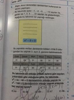 2019 - AYT
9. Bilgin, ikinci dereceden denklemleri kullanarak bir
takvim yapmıştır.
11.
Bu takvimde aylar: -1, -2, -3, ..., -12 sayıları ile,
günler ise 1, 2, 3, ..., 31 sayıları ile gösterilmiştir.
Aşağıda bu takvimin bir yaprağı verilmiştir.
x2-9= 0
Bu yaprakta verilen denklemin kökleri-3 ile 3 oldu-
ğundan bu yaprak 3. ayın 3. gününü belirtmektedir.
31
Ocak Şubat Mart Nisan Mayıs Haziran
31 28 31 30
30
Temmuz Ağustos Eylül Ekim Kasım Aralık
31 31 30 81 30 31
1
L
Bu takvimin
ait olduğu yıldaki ayların gün sayıları
yukarıdaki gibi olduğuna göre, bu takvimde
x2 + 3x - 40 = 0 denkleminin olduğu yaprak ile
x2 - 100 = 0 denkleminin olduğu yaprak arasında
Y
kaç yaprak vardır?
B) 65 ) 66
E) 68 N
L
Y
A
May
A) 64
D) 67
12
olur)
A