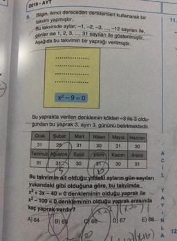 2019 - AYT
9. Bilgin, ikinci dereceden denklemleri kullanarak bir
takvim yapmıştır.
11.
Bu takvimde aylar: -1, -2, -3, ..., -12 sayıları ile,
günler ise 1, 2, 3, ..., 31 sayıları ile gösterilmiştir.
Aşağıda bu takvimin bir yaprağı verilmiştir.
x2-9= 0
Bu yaprakta verilen denklemin kökleri-3 ile 3 oldu-
ğundan bu yaprak 3. ayın 3. gününü belirtmektedir.
31
Ocak Şubat Mart Nisan Mayıs Haziran
31 28 31 30
30
Temmuz Ağustos Eylül Ekim Kasım Aralık
31 31 30 81 30 31
1
L
Bu takvimin
ait olduğu yıldaki ayların gün sayıları
yukarıdaki gibi olduğuna göre, bu takvimde
x2 + 3x - 40 = 0 denkleminin olduğu yaprak ile
x2 - 100 = 0 denkleminin olduğu yaprak arasında
Y
kaç yaprak vardır?
B) 65 ) 66
E) 68 N
L
Y
A
May
A) 64
D) 67
12
olur)
A
