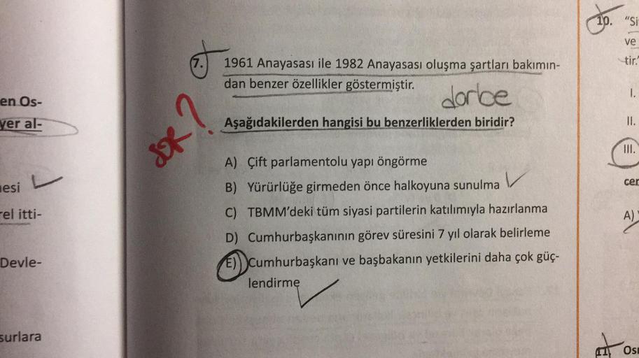 10. "Si
ve
(7.
tir."
1961 Anayasası ile 1982 Anayasası oluşma şartları bakımın-
dan benzer özellikler göstermiştir.
1.
en Os-
dorle
IR?
yer al-
Aşağıdakilerden hangisi bu benzerliklerden biridir?
II.
cer
sesi
Fel itti-
A)
A) Çift parlamentolu yapı öngörme
B) Yürürlüğe girmeden önce halkoyuna sunulma V
C) TBMM'deki tüm siyasi partilerin katılımıyla hazırlanma
D) Cumhurbaşkanının görev süresini 7 yıl olarak belirleme
E)) cumhurbaşkanı
E)) Cumhurbaşkanı ve başbakanın yetkilerini daha çok güç-
lendirme
Devle-
surlara
7
Osi