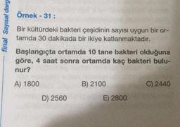 Örnek - 31 :
final Sayısal derg
Bir kültürdeki bakteri çeşidinin sayısı uygun bir or-
tamda 30 dakikada bir ikiye katlanmaktadır.
Başlangıçta ortamda 10 tane bakteri olduğuna
göre, 4 saat sonra ortamda kaç bakteri bulu-
nur?
A) 1800
B) 2100
C) 2440
D) 2560
E) 2800