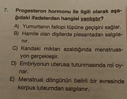 7.
Progesteron hormonu ile ilgili olarak aşa-
ğıdaki ifadelerden hangisi yanlıştır?
A) Yumurtanın fallopi tüpüne geçişini sağlar.
B) Hamile olan dişilerde plesantadan salgıla-
nir.
C) Kandaki miktarı azaldığında menstruas-
yon gerçekleşir.
D) Embriyonun uterusa tutunmasında rol oy-
nar.
E) Menstrual döngünün belirli bir evresinde
korpus luteumdan salgılanır.
