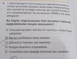 1. Inönü Savaşı'nın Türk ordusunun zaferiyle sonuçlanma.
sından sonra İtilaf Devletleri aralarındaki anlaşmazlıklara
son vermek ve iş birliğini artırmak için Londra Konferan.
si'ni düzenlemişlerdir. Bu konferansa TBMM'yi de davet
etmişlerdir.
Bu bilgiler doğrultusunda İtilaf Devletleri hakkında
aşağıdakilerden hangisi söylenebilir?
A) Dünyada kendileri lehinde bir kamuoyu oluşturmaya
çalıştıkları
B) Barışçı politikalara sahip oldukları
C) Osmanlı'yı hukuken yok saydıkları
D) Kongre kararlarını onayladıkları
E) Yunanlılara olan desteğe tamamen son verdikleri